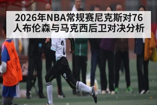 2026年NBA常规赛尼克斯对76人布伦森与马克西后卫对决分析 | kaiyun