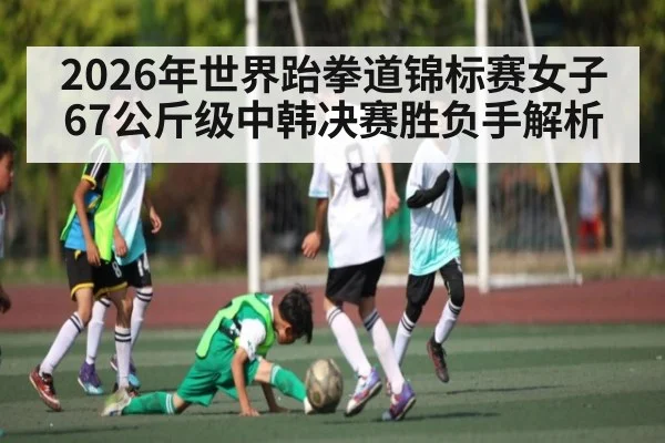 2026年世界跆拳道锦标赛女子67公斤级中韩决赛胜负手解析 | kaiyun